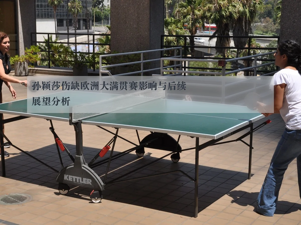 孙颖莎伤缺欧洲大满贯赛影响与后续展望分析